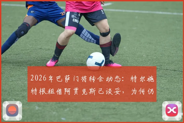 2026年巴萨门将转会动态：特尔施特根租借阿贾克斯已谈妥，为何仍随队季前训练？最新解读