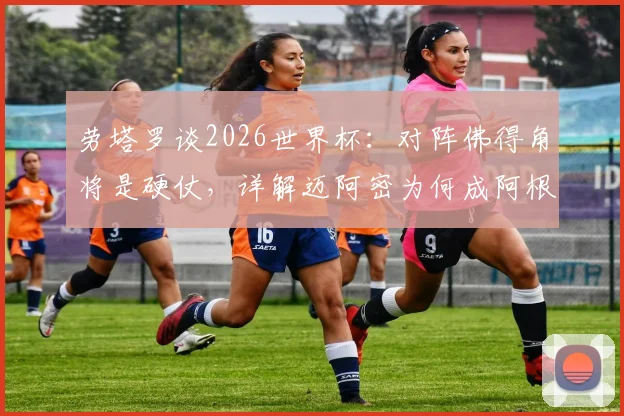 劳塔罗谈2026世界杯:对阵佛得角将是硬仗,详解迈阿密为何成阿根廷福地