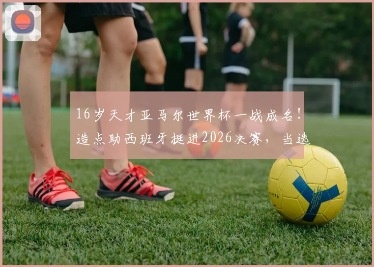 16岁天才亚马尔世界杯一战成名！造点助西班牙挺进2026决赛，当选今日之星引发热议，解析他的崛起之路与未来前景