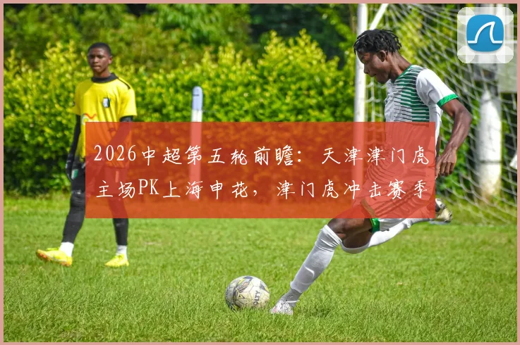 2026中超第五轮前瞻:天津津门虎主场PK上海申花,津门虎冲击赛季首胜,申花取胜即可摆脱降级区