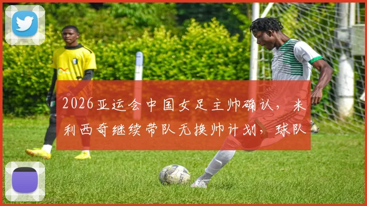 2026亚运会中国女足主帅确认，米利西奇继续带队无换帅计划，球队最新动态解读