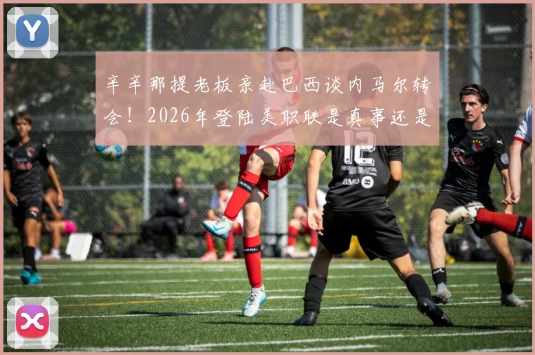 辛辛那提老板亲赴巴西谈内马尔转会！2026年登陆美职联是真事还是炒作？最新进展解析