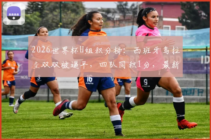2026世界杯H组积分榜：西班牙乌拉圭双双被逼平，四队同积1分，最新出线形势深度解析