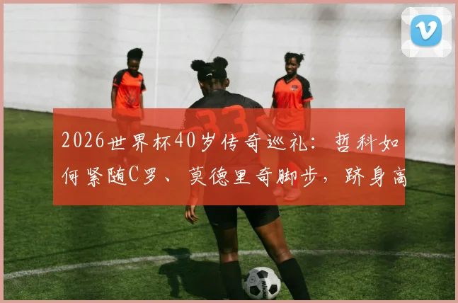 2026世界杯40岁传奇巡礼：哲科如何紧随C罗、莫德里奇脚步，跻身高龄非门将球员精英榜？