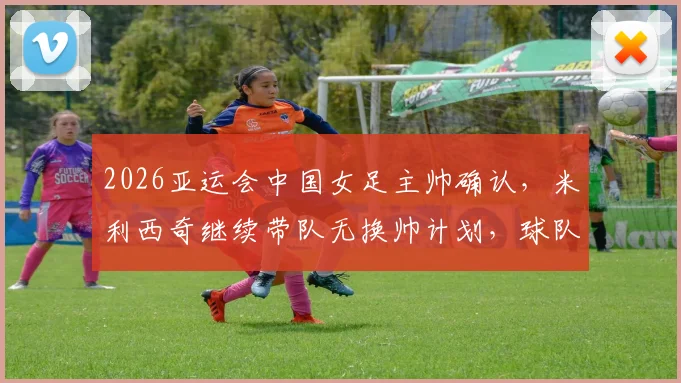 2026亚运会中国女足主帅确认，米利西奇继续带队无换帅计划，球队最新动态解读