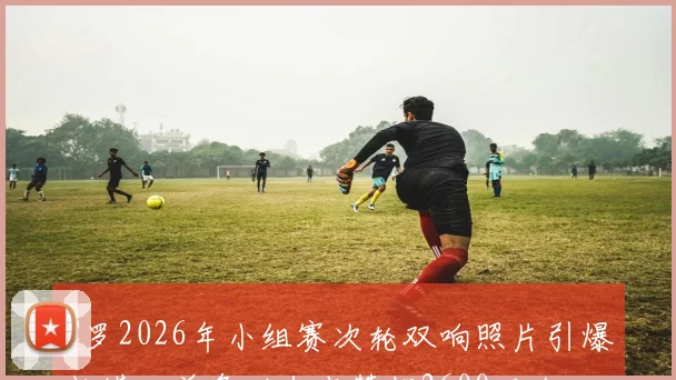C罗2026年小组赛次轮双响照片引爆社媒，单条动态点赞超2600万次，解析其破圈影响力
